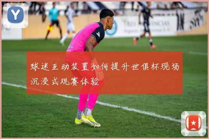 球迷互动装置如何提升世俱杯现场沉浸式观赛体验