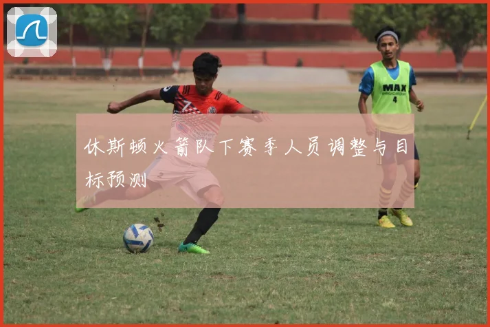 休斯顿火箭队下赛季人员调整与目标预测