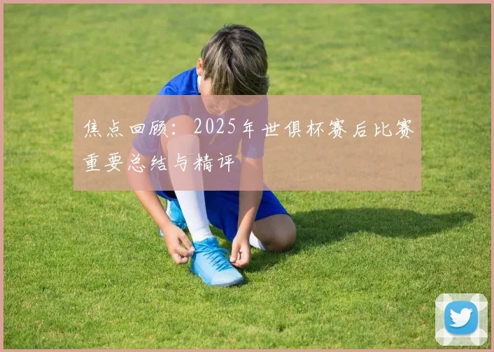 焦点回顾：2025年世俱杯赛后比赛重要总结与精评