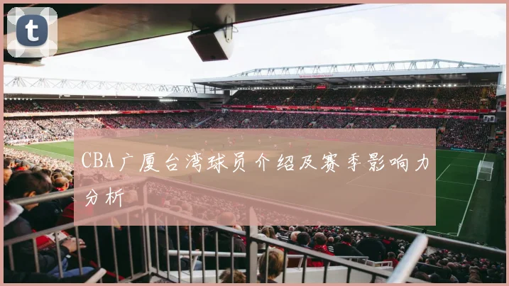 CBA广厦台湾球员介绍及赛季影响力分析