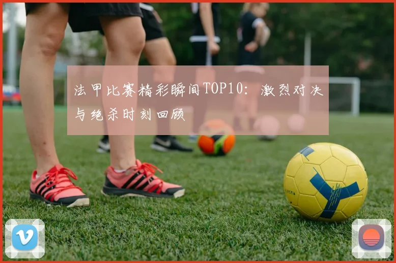 法甲比赛精彩瞬间TOP10：激烈对决与绝杀时刻回顾